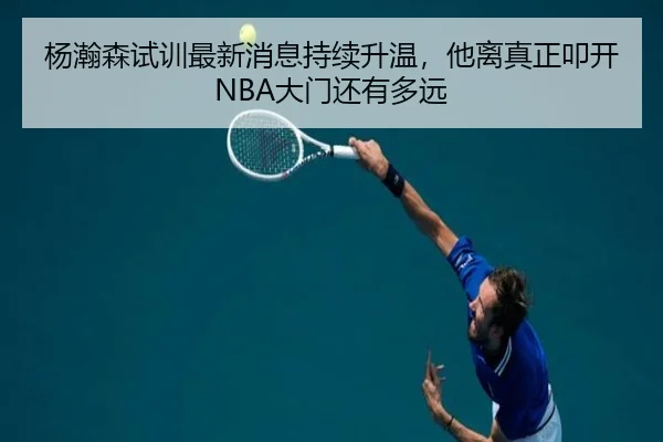 杨瀚森试训最新消息持续升温，他离真正叩开NBA大门还有多远 | kaiyun